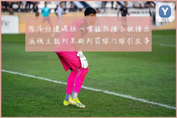 陈泽仕遭遇杨一鸣猛烈撞击被撞出底线主裁判果断判罚球门球引发争议
