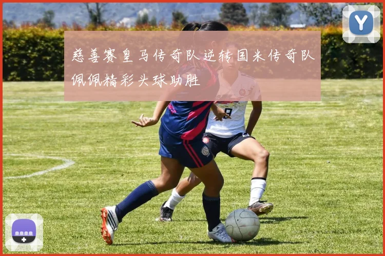 慈善赛皇马传奇队逆转国米传奇队佩佩精彩头球助胜