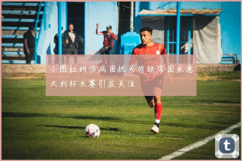 小图拉姆伤病困扰或将缺席国米意大利杯决赛引发关注