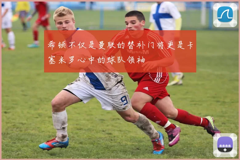 希顿不仅是曼联的替补门将更是卡塞米罗心中的球队领袖