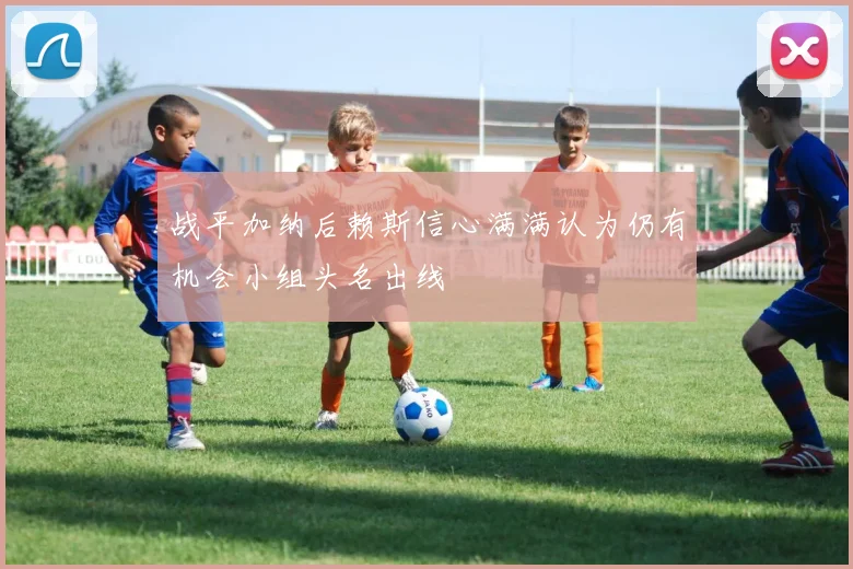 战平加纳后赖斯信心满满认为仍有机会小组头名出线