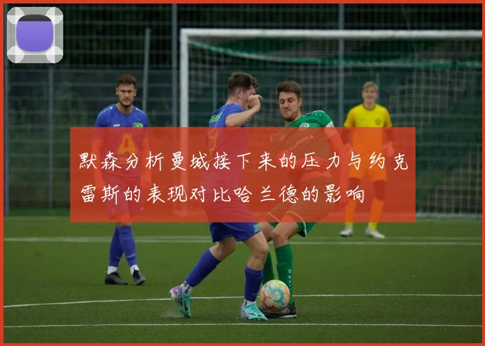 默森分析曼城接下来的压力与约克雷斯的表现对比哈兰德的影响