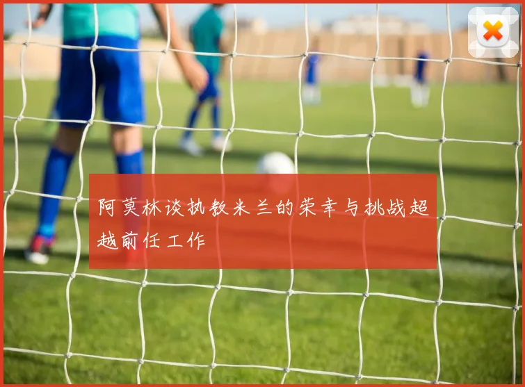 阿莫林谈执教米兰的荣幸与挑战超越前任工作