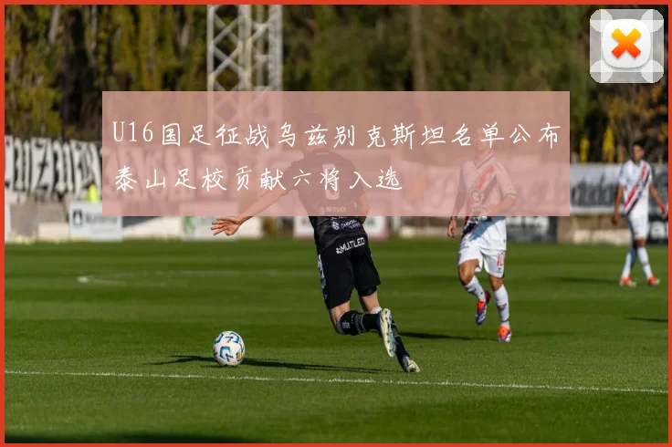 U16国足征战乌兹别克斯坦名单公布泰山足校贡献六将入选
