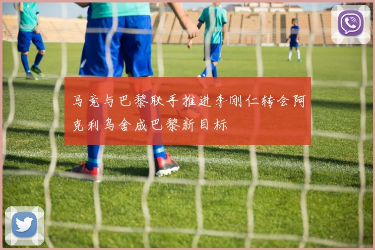 马竞与巴黎联手推进李刚仁转会阿克利乌舍成巴黎新目标