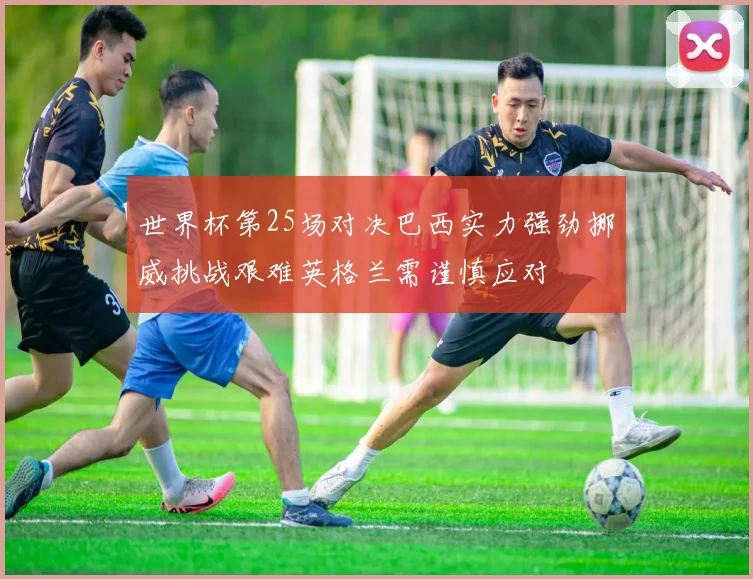 世界杯第25场对决巴西实力强劲挪威挑战艰难英格兰需谨慎应对