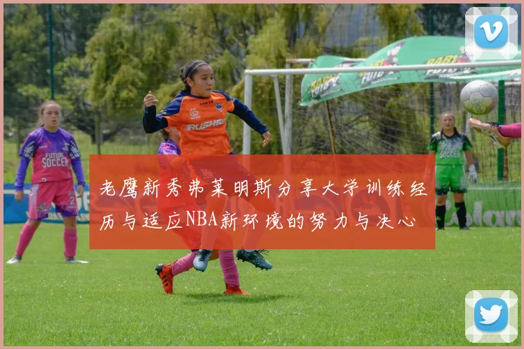 老鹰新秀弗莱明斯分享大学训练经历与适应NBA新环境的努力与决心