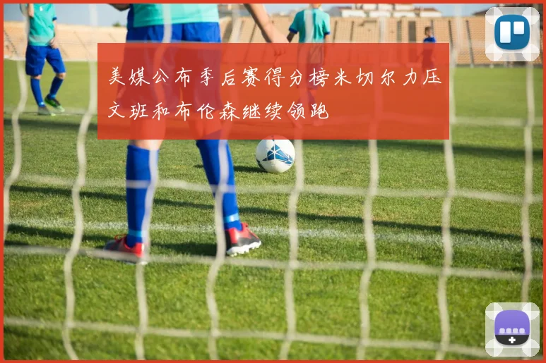美媒公布季后赛得分榜米切尔力压文班和布伦森继续领跑
