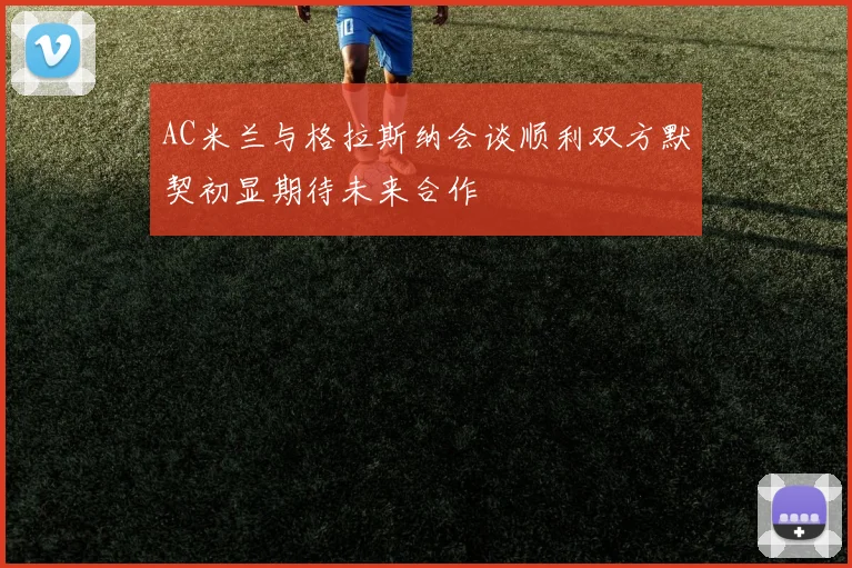 AC米兰与格拉斯纳会谈顺利双方默契初显期待未来合作