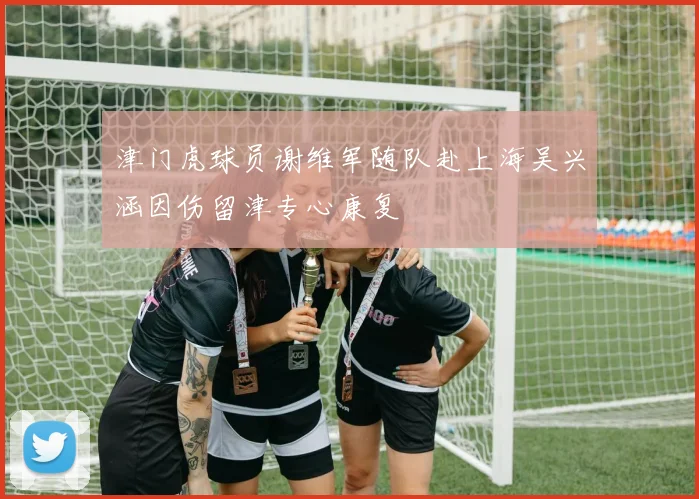 津门虎球员谢维军随队赴上海吴兴涵因伤留津专心康复