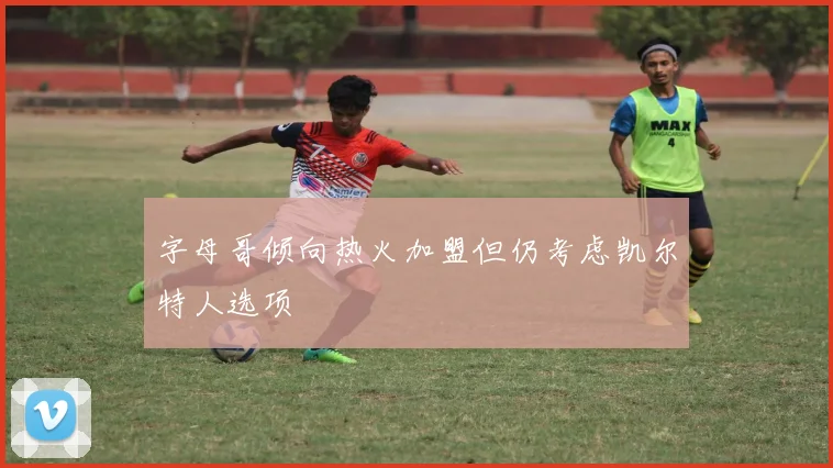 字母哥倾向热火加盟但仍考虑凯尔特人选项