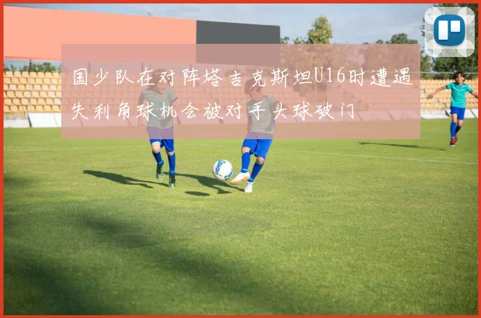 国少队在对阵塔吉克斯坦U16时遭遇失利角球机会被对手头球破门