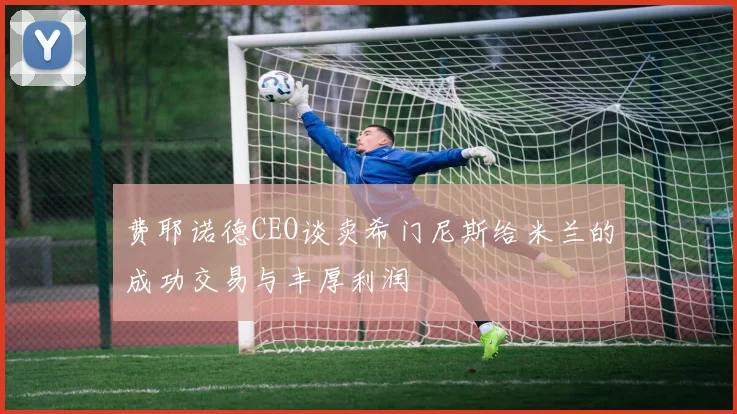 费耶诺德CEO谈卖希门尼斯给米兰的成功交易与丰厚利润